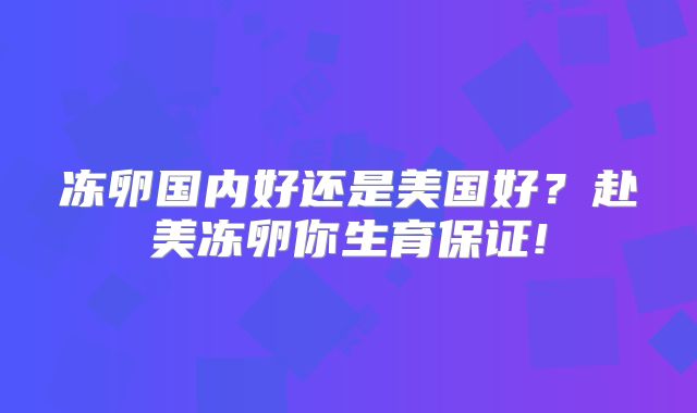 冻卵国内好还是美国好?赴美冻卵你生育保证!