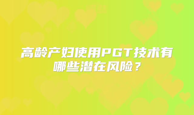 高龄产妇使用PGT技术有哪些潜在风险？