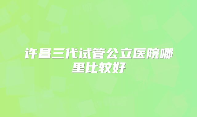 许昌三代试管公立医院哪里比较好