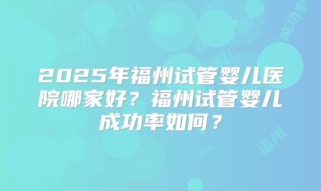 2025年福州试管婴儿医院哪家好？福州试管婴儿成功率如何？