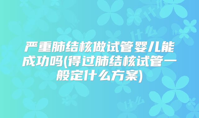 严重肺结核做试管婴儿能成功吗(得过肺结核试管一般定什么方案)