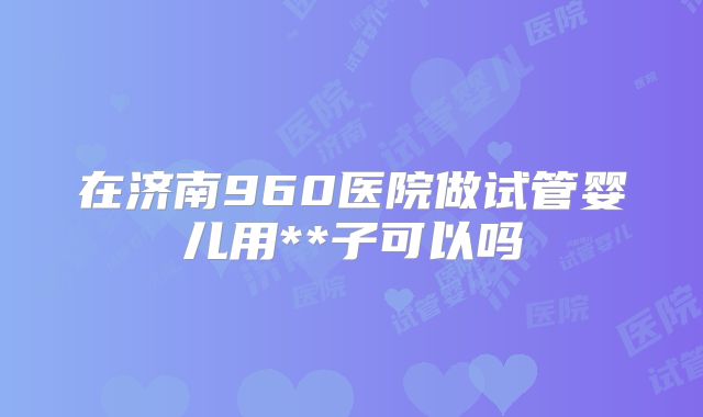 在济南960医院做试管婴儿用**子可以吗