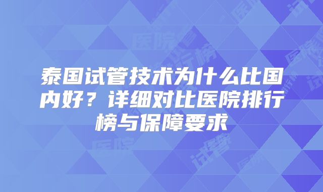 泰国试管技术为什么比国内好？详细对比医院排行榜与保障要求