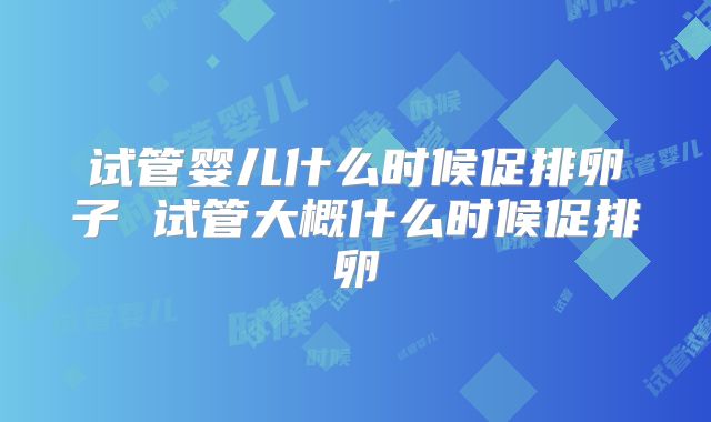 试管婴儿什么时候促排卵子 试管大概什么时候促排卵