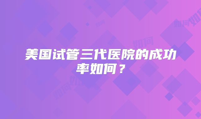 美国试管三代医院的成功率如何？