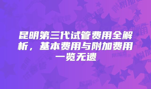 昆明第三代试管费用全解析,基本费用与附加费用一览无遗