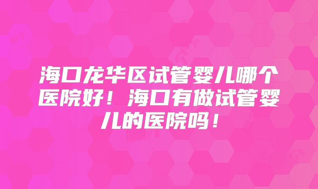 海口龙华区试管婴儿哪个医院好！海口有做试管婴儿的医院吗！