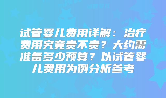 试管婴儿费用详解:治疗费用究竟贵不贵?大约需准备多少预算?以试管婴儿费用为例分析参考