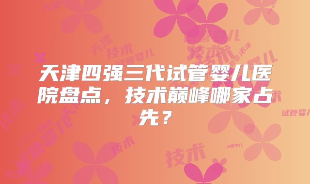 天津四强三代试管婴儿医院盘点，技术巅峰哪家占先？