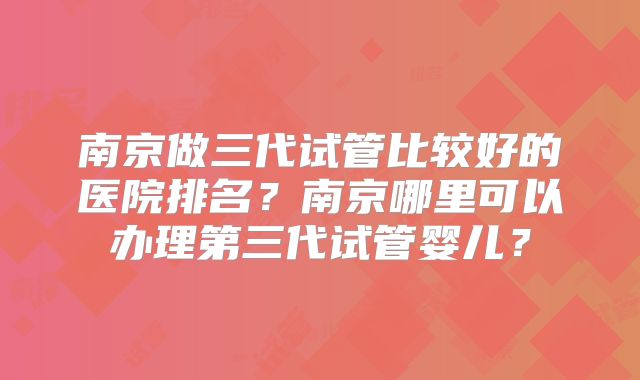 南京做三代试管比较好的医院排名？南京哪里可以办理第三代试管婴儿？