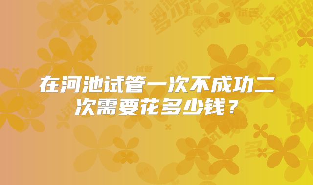 在河池试管一次不成功二次需要花多少钱？