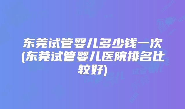 东莞试管婴儿多少钱一次(东莞试管婴儿医院排名比较好)