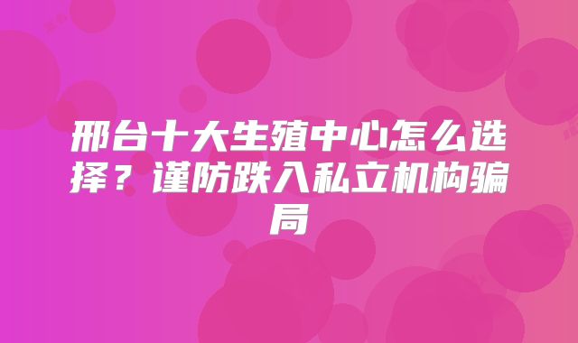 邢台十大生殖中心怎么选择？谨防跌入私立机构骗局