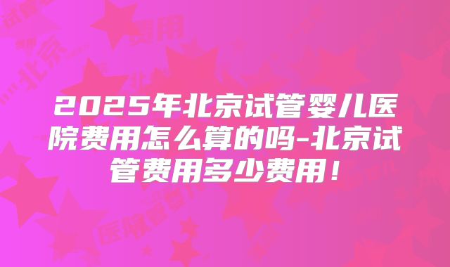 2025年北京试管婴儿医院费用怎么算的吗-北京试管费用多少费用！
