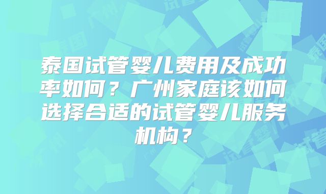 泰国试管婴儿费用及成功率如何？广州家庭该如何选择合适的试管婴儿服务机构？