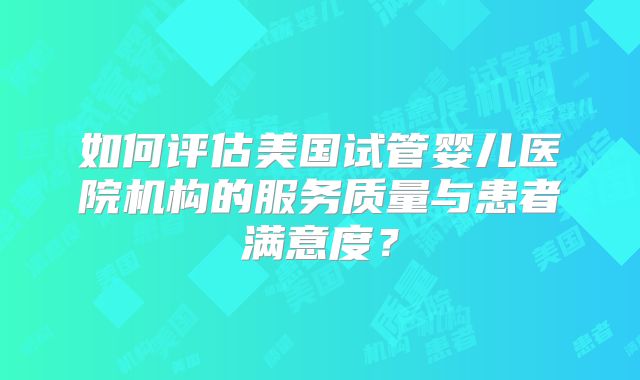 如何评估美国试管婴儿医院机构的服务质量与患者满意度?