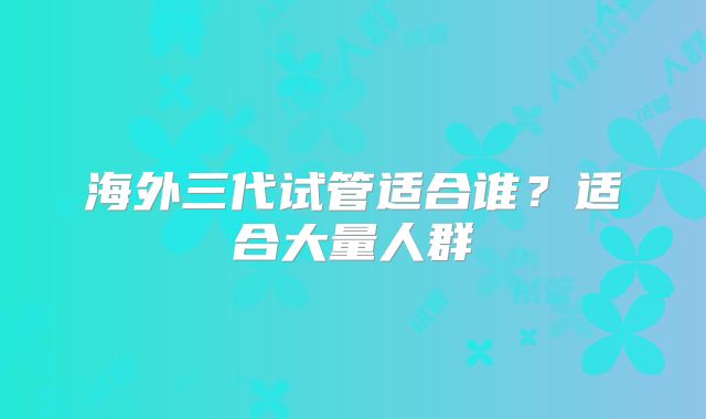 海外三代试管适合谁？适合大量人群