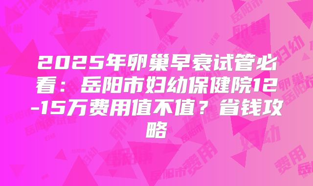 2025年卵巢早衰试管必看：岳阳市妇幼保健院12-15万费用值不值？省钱攻略
