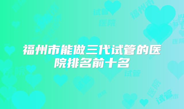 福州市能做三代试管的医院排名前十名