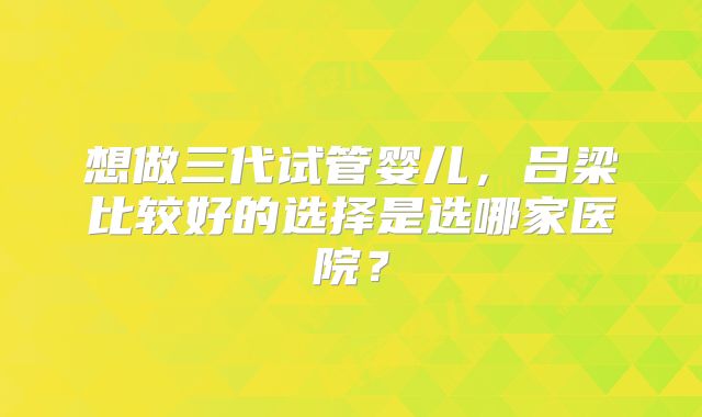 想做三代试管婴儿，吕梁比较好的选择是选哪家医院？