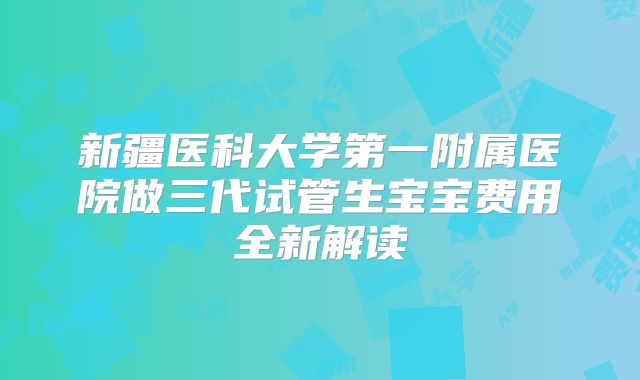 新疆医科大学第一附属医院做三代试管生宝宝费用全新解读