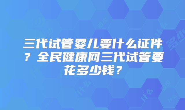 三代试管婴儿要什么证件？全民健康网三代试管要花多少钱？