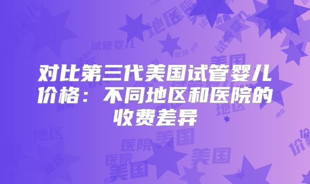 对比第三代美国试管婴儿价格：不同地区和医院的收费差异
