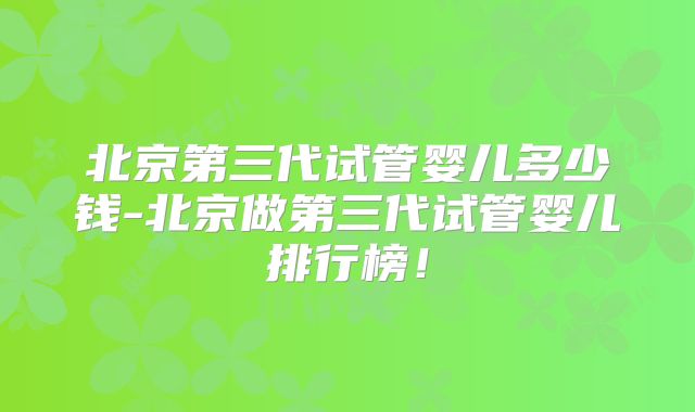 北京第三代试管婴儿多少钱-北京做第三代试管婴儿排行榜！
