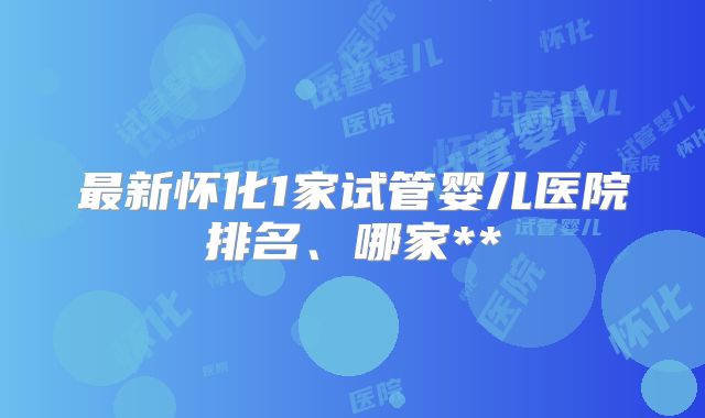 最新怀化1家试管婴儿医院排名、哪家**