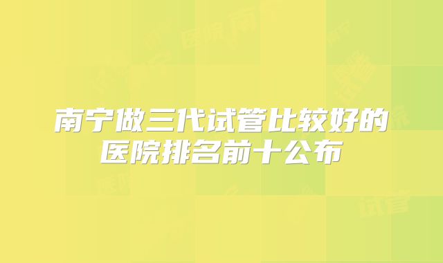 南宁做三代试管比较好的医院排名前十公布