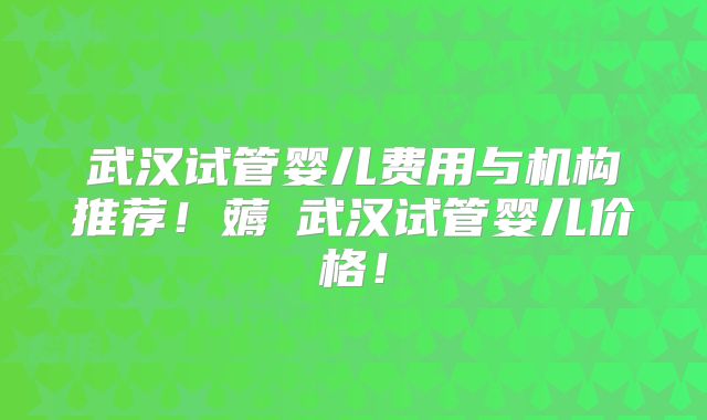 武汉试管婴儿费用与机构推荐！薅慜武汉试管婴儿价格！