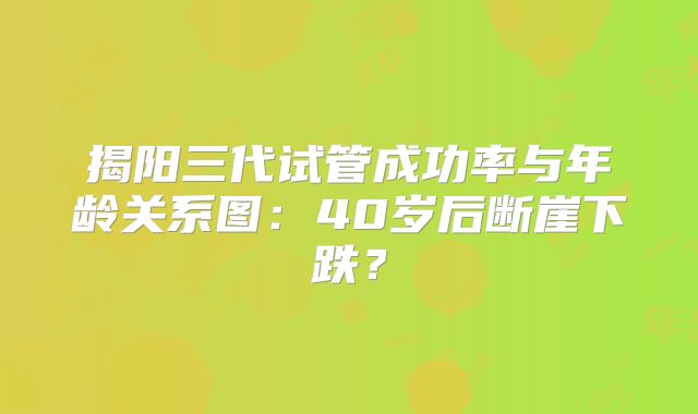 揭阳三代试管成功率与年龄关系图：40岁后断崖下跌？