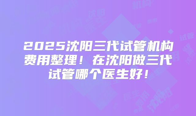 2025沈阳三代试管机构费用整理！在沈阳做三代试管哪个医生好！