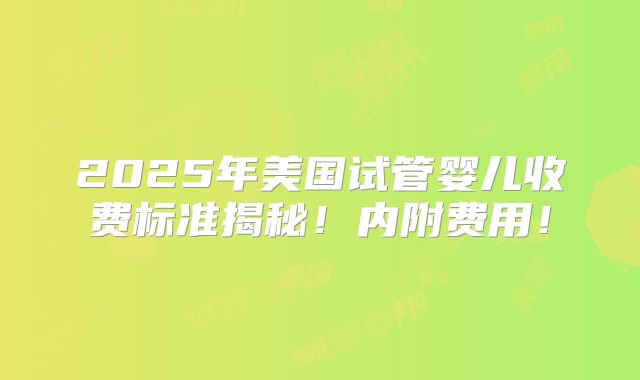 2025年美国试管婴儿收费标准揭秘！内附费用！