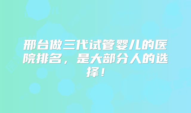 邢台做三代试管婴儿的医院排名，是大部分人的选择！