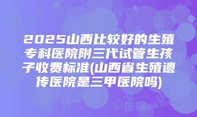 2025山西比较好的生殖专科医院附三代试管生孩子收费标准(山西省生殖遗传医院是三甲医院吗)