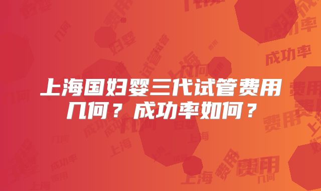 上海国妇婴三代试管费用几何？成功率如何？