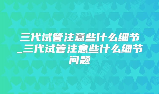 三代试管注意些什么细节_三代试管注意些什么细节问题