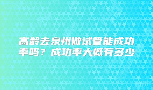高龄去泉州做试管能成功率吗？成功率大概有多少