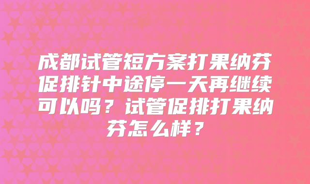 成都试管短方案打果纳芬促排针中途停一天再继续可以吗？试管促排打果纳芬怎么样？