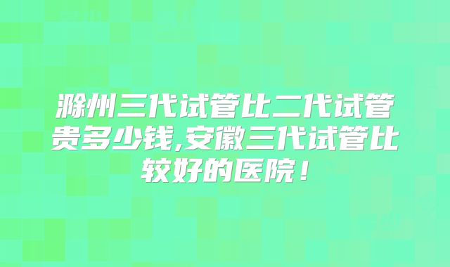 滁州三代试管比二代试管贵多少钱,安徽三代试管比较好的医院！