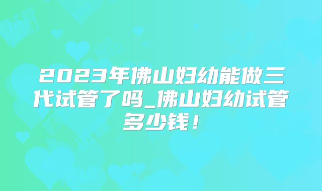 2023年佛山妇幼能做三代试管了吗_佛山妇幼试管多少钱！
