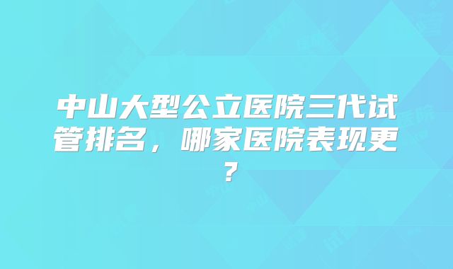 中山大型公立医院三代试管排名，哪家医院表现更？