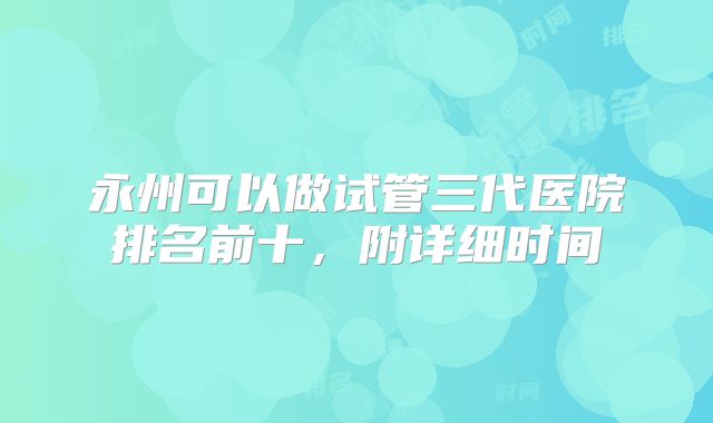 永州可以做试管三代医院排名前十，附详细时间