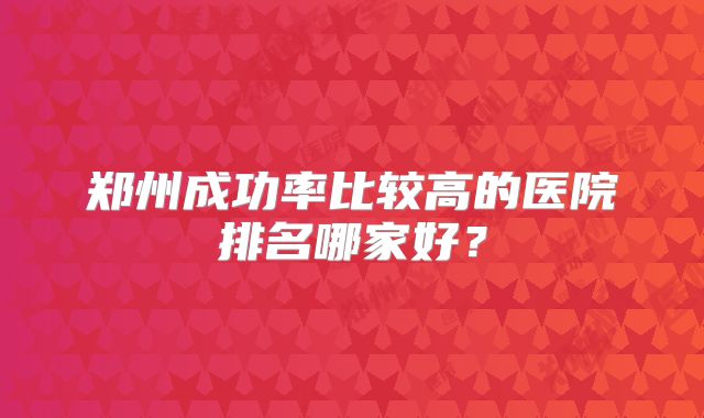 郑州成功率比较高的医院排名哪家好？