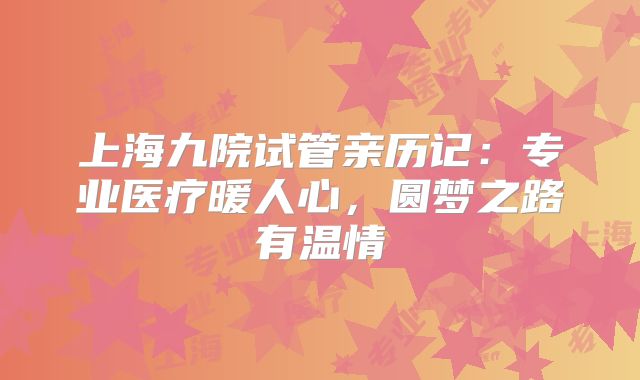 上海九院试管亲历记：专业医疗暖人心，圆梦之路有温情