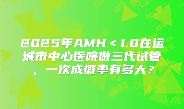 2025年AMH<1.0在运城市中心医院做三代试管,一次成概率有多大?