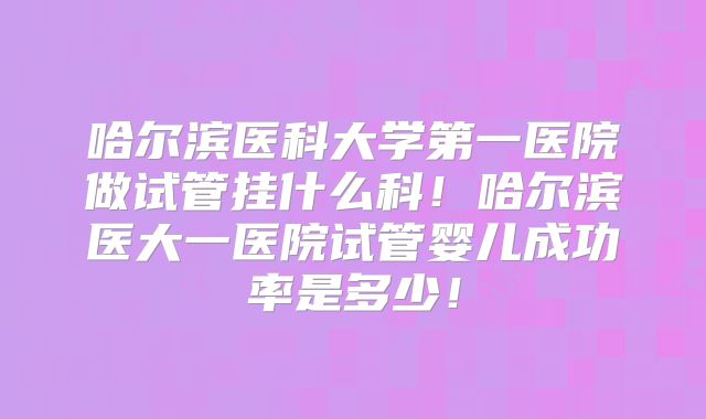 哈尔滨医科大学第一医院做试管挂什么科！哈尔滨医大一医院试管婴儿成功率是多少！