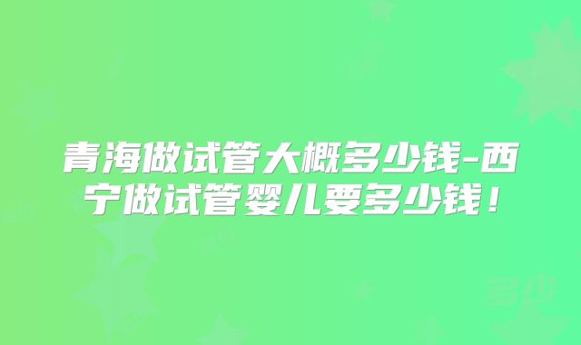青海做试管大概多少钱-西宁做试管婴儿要多少钱！
