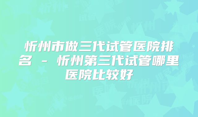 忻州市做三代试管医院排名 - 忻州第三代试管哪里医院比较好